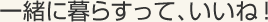 一緒に暮らすって、いいね！
